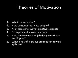 Theories of Motivation
1. What is motivation?
2. How do needs motivate people?
3. Are there other ways to motivate people?
4. Do equity and fairness matter?
5. How can rewards and job design motivate
employees?
6. What kinds of mistakes are made in reward
systems?
 