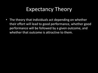 Expectancy Theory
• The theory that individuals act depending on whether
their effort will lead to good performance, whether good
performance will be followed by a given outcome, and
whether that outcome is attractive to them.
 