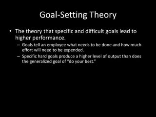Goal-Setting Theory
• The theory that specific and difficult goals lead to
higher performance.
– Goals tell an employee what needs to be done and how much
effort will need to be expended.
– Specific hard goals produce a higher level of output than does
the generalized goal of “do your best.”
 