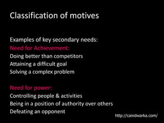 Classification of motives
Examples of key secondary needs:
Need for Achievement:
Doing better than competitors
Attaining a difficult goal
Solving a complex problem
Need for power:
Controlling people & activities
Being in a position of authority over others
Defeating an opponent
http://caindwarka.com/
 