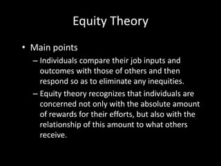 Equity Theory
• Main points
– Individuals compare their job inputs and
outcomes with those of others and then
respond so as to eliminate any inequities.
– Equity theory recognizes that individuals are
concerned not only with the absolute amount
of rewards for their efforts, but also with the
relationship of this amount to what others
receive.
 