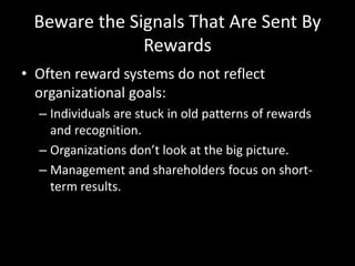 Beware the Signals That Are Sent By
Rewards
• Often reward systems do not reflect
organizational goals:
– Individuals are stuck in old patterns of rewards
and recognition.
– Organizations don’t look at the big picture.
– Management and shareholders focus on short-
term results.
 