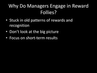 Why Do Managers Engage in Reward
Follies?
• Stuck in old patterns of rewards and
recognition
• Don’t look at the big picture
• Focus on short-term results
 