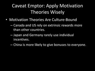 Caveat Emptor: Apply Motivation
Theories Wisely
• Motivation Theories Are Culture-Bound
– Canada and US rely on extrinsic rewards more
than other countries.
– Japan and Germany rarely use individual
incentives.
– China is more likely to give bonuses to everyone.
 
