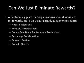 Can We Just Eliminate Rewards?
• Alfie Kohn suggests that organizations should focus less
on rewards, more on creating motivating environments:
– Abolish Incentives.
– Re-evaluate Evaluation.
– Create Conditions for Authentic Motivation.
– Encourage Collaboration.
– Enhance Content.
– Provide Choice.
 