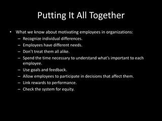 Putting It All Together
• What we know about motivating employees in organizations:
– Recognize individual differences.
– Employees have different needs.
– Don’t treat them all alike.
– Spend the time necessary to understand what’s important to each
employee.
– Use goals and feedback.
– Allow employees to participate in decisions that affect them.
– Link rewards to performance.
– Check the system for equity.
 