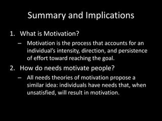 Summary and Implications
1. What is Motivation?
– Motivation is the process that accounts for an
individual’s intensity, direction, and persistence
of effort toward reaching the goal.
2. How do needs motivate people?
– All needs theories of motivation propose a
similar idea: individuals have needs that, when
unsatisfied, will result in motivation.
 