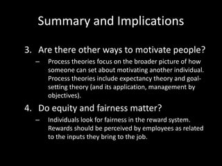 Summary and Implications
3. Are there other ways to motivate people?
– Process theories focus on the broader picture of how
someone can set about motivating another individual.
Process theories include expectancy theory and goal-
setting theory (and its application, management by
objectives).
4. Do equity and fairness matter?
– Individuals look for fairness in the reward system.
Rewards should be perceived by employees as related
to the inputs they bring to the job.
 