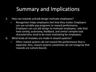 Summary and Implications
5. How can rewards and job design motivate employees?
– Recognition helps employees feel that they matter. Employers
can use variable-pay programs to reward performance.
Employers can use job design to motivate employees. Jobs that
have variety, autonomy, feedback, and similar complex task
characteristics tend to be more motivating for employees.
6. What kinds of mistakes are made in reward systems?
– Often reward systems do not reward the performance that is
expected. Also, reward systems sometimes do not recognize that
rewards are culture-bound.
 