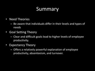 Summary
• Need Theories
– Be aware that individuals differ in their levels and types of
needs
• Goal Setting Theory
– Clear and difficult goals lead to higher levels of employee
productivity.
• Expectancy Theory
– Offers a relatively powerful explanation of employee
productivity, absenteeism, and turnover.
 