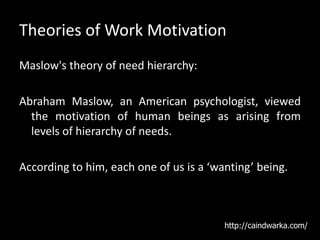 Theories of Work Motivation
Maslow's theory of need hierarchy:
Abraham Maslow, an American psychologist, viewed
the motivation of human beings as arising from
levels of hierarchy of needs.
According to him, each one of us is a ‘wanting’ being.
http://caindwarka.com/
 