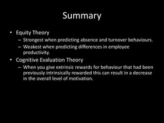 Summary
• Equity Theory
– Strongest when predicting absence and turnover behaviours.
– Weakest when predicting differences in employee
productivity.
• Cognitive Evaluation Theory
– When you give extrinsic rewards for behaviour that had been
previously intrinsically rewarded this can result in a decrease
in the overall level of motivation.
 
