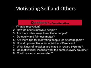 Motivating Self and Others
1. What is motivation?
2. How do needs motivate people?
3. Are there other ways to motivate people?
4. Do equity and fairness matter?
5. Are there tips for motivating people for different goals?
6. How do you motivate for individual differences?
7. What kinds of mistakes are made in reward systems?
8. Do motivational theories work the same in every country?
9. Could rewards be overrated?
Questionsfor Consideration
 