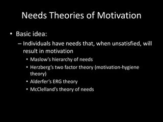 Needs Theories of Motivation
• Basic idea:
– Individuals have needs that, when unsatisfied, will
result in motivation
• Maslow’s hierarchy of needs
• Herzberg’s two factor theory (motivation-hygiene
theory)
• Alderfer’s ERG theory
• McClelland’s theory of needs
 