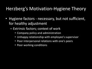 Herzberg’s Motivation-Hygiene Theory
• Hygiene factors - necessary, but not sufficient,
for healthy adjustment
– Extrinsic factors; context of work
• Company policy and administration
• Unhappy relationship with employee's supervisor
• Poor interpersonal relations with one's peers
• Poor working conditions
 