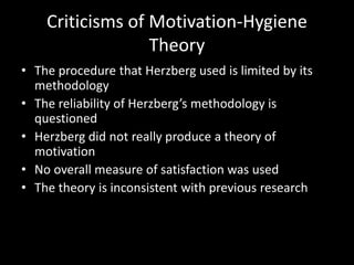 Criticisms of Motivation-Hygiene
Theory
• The procedure that Herzberg used is limited by its
methodology
• The reliability of Herzberg’s methodology is
questioned
• Herzberg did not really produce a theory of
motivation
• No overall measure of satisfaction was used
• The theory is inconsistent with previous research
 