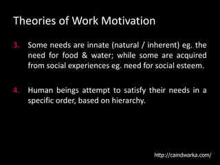 Theories of Work Motivation
3. Some needs are innate (natural / inherent) eg. the
need for food & water; while some are acquired
from social experiences eg. need for social esteem.
4. Human beings attempt to satisfy their needs in a
specific order, based on hierarchy.
http://caindwarka.com/
 