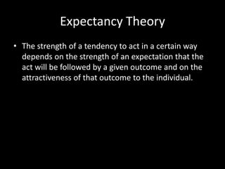 Expectancy Theory
• The strength of a tendency to act in a certain way
depends on the strength of an expectation that the
act will be followed by a given outcome and on the
attractiveness of that outcome to the individual.
 