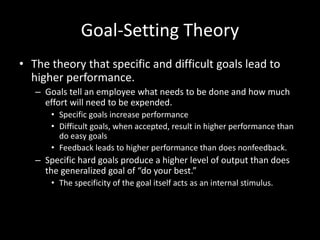 Goal-Setting Theory
• The theory that specific and difficult goals lead to
higher performance.
– Goals tell an employee what needs to be done and how much
effort will need to be expended.
• Specific goals increase performance
• Difficult goals, when accepted, result in higher performance than
do easy goals
• Feedback leads to higher performance than does nonfeedback.
– Specific hard goals produce a higher level of output than does
the generalized goal of “do your best.”
• The specificity of the goal itself acts as an internal stimulus.
 