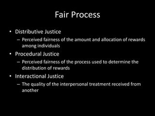 Fair Process
• Distributive Justice
– Perceived fairness of the amount and allocation of rewards
among individuals
• Procedural Justice
– Perceived fairness of the process used to determine the
distribution of rewards
• Interactional Justice
– The quality of the interpersonal treatment received from
another
 