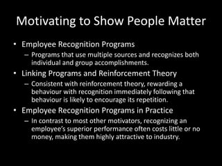 Motivating to Show People Matter
• Employee Recognition Programs
– Programs that use multiple sources and recognizes both
individual and group accomplishments.
• Linking Programs and Reinforcement Theory
– Consistent with reinforcement theory, rewarding a
behaviour with recognition immediately following that
behaviour is likely to encourage its repetition.
• Employee Recognition Programs in Practice
– In contrast to most other motivators, recognizing an
employee’s superior performance often costs little or no
money, making them highly attractive to industry.
 