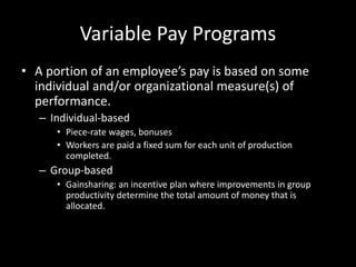 Variable Pay Programs
• A portion of an employee’s pay is based on some
individual and/or organizational measure(s) of
performance.
– Individual-based
• Piece-rate wages, bonuses
• Workers are paid a fixed sum for each unit of production
completed.
– Group-based
• Gainsharing: an incentive plan where improvements in group
productivity determine the total amount of money that is
allocated.
 