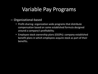 Variable Pay Programs
– Organizational-based
• Profit-sharing: organization wide programs that distribute
compensation based on some established formula designed
around a company’s profitability.
• Employee stock ownership plans (ESOPs): company-established
benefit plans in which employees acquire stock as part of their
benefits.
 