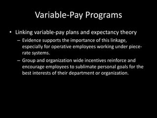 Variable-Pay Programs
• Linking variable-pay plans and expectancy theory
– Evidence supports the importance of this linkage,
especially for operative employees working under piece-
rate systems.
– Group and organization wide incentives reinforce and
encourage employees to sublimate personal goals for the
best interests of their department or organization.
 
