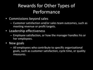 Rewards for Other Types of
Performance
• Commissions beyond sales
– Customer satisfaction and/or sales team outcomes, such as
meeting revenue or profit targets.
• Leadership effectiveness
– Employee satisfaction, or how the manager handles his or
her employees.
• New goals
– All employees who contribute to specific organizational
goals, such as customer satisfaction, cycle time, or quality
measures.
 