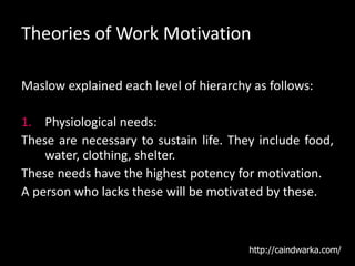 Theories of Work Motivation
Maslow explained each level of hierarchy as follows:
1. Physiological needs:
These are necessary to sustain life. They include food,
water, clothing, shelter.
These needs have the highest potency for motivation.
A person who lacks these will be motivated by these.
http://caindwarka.com/
 