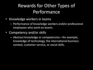 Rewards for Other Types of
Performance
• Knowledge workers in teams
– Performance of knowledge workers and/or professional
employees who work on teams.
• Competency and/or skills
– Abstract knowledge or competencies—for example,
knowledge of technology, the international business
context, customer service, or social skills.
 