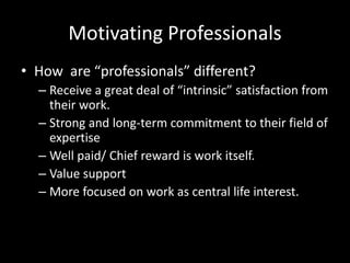 Motivating Professionals
• How are “professionals” different?
– Receive a great deal of “intrinsic” satisfaction from
their work.
– Strong and long-term commitment to their field of
expertise
– Well paid/ Chief reward is work itself.
– Value support
– More focused on work as central life interest.
 