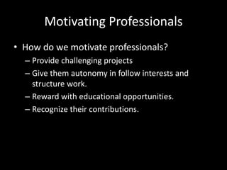 Motivating Professionals
• How do we motivate professionals?
– Provide challenging projects
– Give them autonomy in follow interests and
structure work.
– Reward with educational opportunities.
– Recognize their contributions.
 