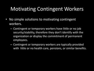 Motivating Contingent Workers
• No simple solutions to motivating contingent
workers.
– Contingent or temporary workers have little or no job
security/stability, therefore they don’t identify with the
organization or display the commitment of permanent
employees.
– Contingent or temporary workers are typically provided
with little or no health care, pensions, or similar benefits.
 