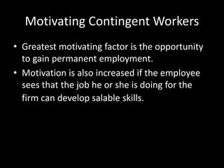 Motivating Contingent Workers
• Greatest motivating factor is the opportunity
to gain permanent employment.
• Motivation is also increased if the employee
sees that the job he or she is doing for the
firm can develop salable skills.
 