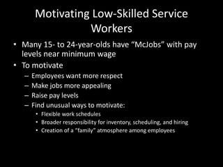 Motivating Low-Skilled Service
Workers
• Many 15- to 24-year-olds have “McJobs” with pay
levels near minimum wage
• To motivate
– Employees want more respect
– Make jobs more appealing
– Raise pay levels
– Find unusual ways to motivate:
• Flexible work schedules
• Broader responsibility for inventory, scheduling, and hiring
• Creation of a “family” atmosphere among employees
 