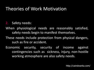 Theories of Work Motivation
2. Safety needs:
When physiological needs are reasonably satisfied,
safety needs begin to manifest themselves.
These needs include protection from physical dangers,
such as fire or accident.
Economic security, security of income against
contingencies such as sickness, injury, non-hostile
working atmosphere are also safety needs.
http://caindwarka.com/
 