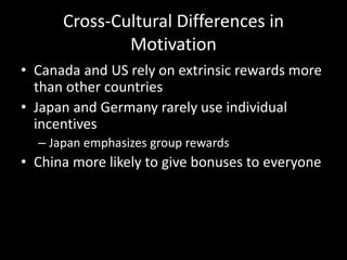 Cross-Cultural Differences in
Motivation
• Canada and US rely on extrinsic rewards more
than other countries
• Japan and Germany rarely use individual
incentives
– Japan emphasizes group rewards
• China more likely to give bonuses to everyone
 