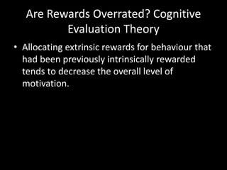 Are Rewards Overrated? Cognitive
Evaluation Theory
• Allocating extrinsic rewards for behaviour that
had been previously intrinsically rewarded
tends to decrease the overall level of
motivation.
 