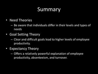 Summary
• Need Theories
– Be aware that individuals differ in their levels and types of
needs
• Goal Setting Theory
– Clear and difficult goals lead to higher levels of employee
productivity.
• Expectancy Theory
– Offers a relatively powerful explanation of employee
productivity, absenteeism, and turnover.
 