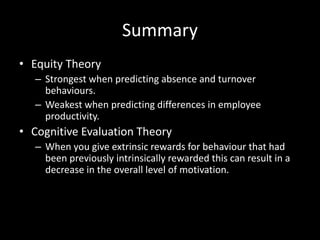 Summary
• Equity Theory
– Strongest when predicting absence and turnover
behaviours.
– Weakest when predicting differences in employee
productivity.
• Cognitive Evaluation Theory
– When you give extrinsic rewards for behaviour that had
been previously intrinsically rewarded this can result in a
decrease in the overall level of motivation.
 