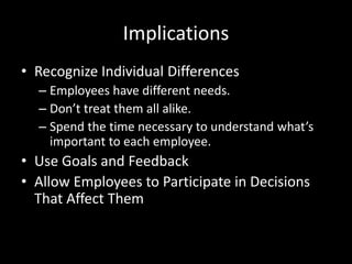 Implications
• Recognize Individual Differences
– Employees have different needs.
– Don’t treat them all alike.
– Spend the time necessary to understand what’s
important to each employee.
• Use Goals and Feedback
• Allow Employees to Participate in Decisions
That Affect Them
 