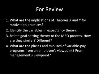 For Review
1. What are the implications of Theories X and Y for
motivation practices?
2. Identify the variables in expectancy theory.
3. Relate goal-setting theory to the MBO process. How
are they similar? Different?
4. What are the pluses and minuses of variable-pay
programs from an employee’s viewpoint? From
management’s viewpoint?
 