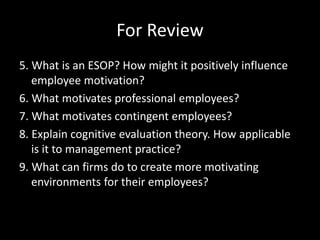 For Review
5. What is an ESOP? How might it positively influence
employee motivation?
6. What motivates professional employees?
7. What motivates contingent employees?
8. Explain cognitive evaluation theory. How applicable
is it to management practice?
9. What can firms do to create more motivating
environments for their employees?
 