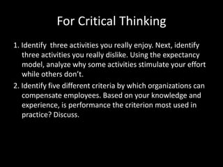 For Critical Thinking
1. Identify three activities you really enjoy. Next, identify
three activities you really dislike. Using the expectancy
model, analyze why some activities stimulate your effort
while others don’t.
2. Identify five different criteria by which organizations can
compensate employees. Based on your knowledge and
experience, is performance the criterion most used in
practice? Discuss.
 