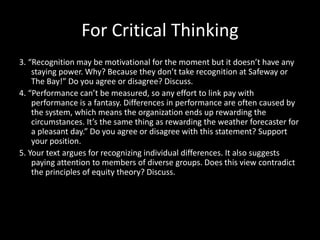 For Critical Thinking
3. “Recognition may be motivational for the moment but it doesn’t have any
staying power. Why? Because they don’t take recognition at Safeway or
The Bay!” Do you agree or disagree? Discuss.
4. “Performance can’t be measured, so any effort to link pay with
performance is a fantasy. Differences in performance are often caused by
the system, which means the organization ends up rewarding the
circumstances. It’s the same thing as rewarding the weather forecaster for
a pleasant day.” Do you agree or disagree with this statement? Support
your position.
5. Your text argues for recognizing individual differences. It also suggests
paying attention to members of diverse groups. Does this view contradict
the principles of equity theory? Discuss.
 