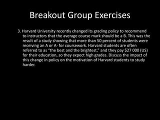 Breakout Group Exercises
3. Harvard University recently changed its grading policy to recommend
to instructors that the average course mark should be a B. This was the
result of a study showing that more than 50 percent of students were
receiving an A or A- for coursework. Harvard students are often
referred to as “the best and the brightest,” and they pay $27 000 (US)
for their education, so they expect high grades. Discuss the impact of
this change in policy on the motivation of Harvard students to study
harder.
 