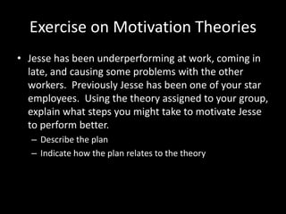 Exercise on Motivation Theories
• Jesse has been underperforming at work, coming in
late, and causing some problems with the other
workers. Previously Jesse has been one of your star
employees. Using the theory assigned to your group,
explain what steps you might take to motivate Jesse
to perform better.
– Describe the plan
– Indicate how the plan relates to the theory
 