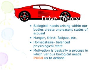 Drive Theory
• Biological needs arising within our
bodies create unpleasant states of
arousal
• Hunger, thirst, fatigue, etc.
• Homeostasis- balanced
physiological state
• Motivation is basically a process in
which various biological needs
PUSH us to actions
 