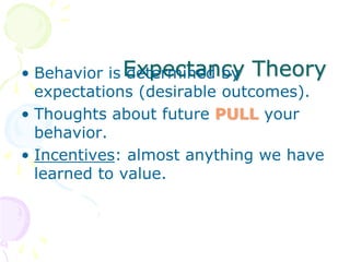 Expectancy Theory• Behavior is determined by
expectations (desirable outcomes).
• Thoughts about future PULL your
behavior.
• Incentives: almost anything we have
learned to value.
 